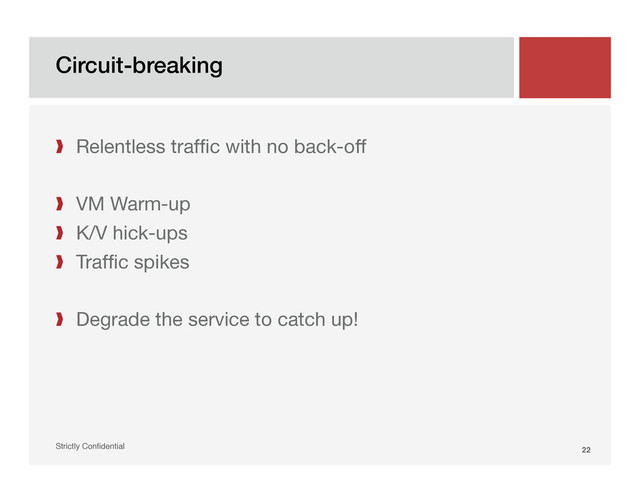 Circuit-breaking!
Strictly Conﬁdential" 22!
❱  Relentless trafﬁc with no back-off
❱  VM Warm-up
❱  K/V hick-ups
❱  Trafﬁc spikes
❱  Degrade the service to catch up!
"
