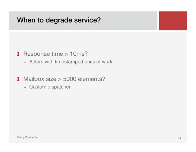 When to degrade service?!
Strictly Conﬁdential" 25!
❱  Response time > 10ms?
­  Actors with timestamped units of work"
❱  Mailbox size > 5000 elements?
­  Custom dispatcher"
