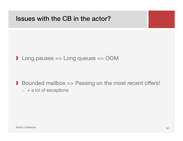 Issues with the CB in the actor?!
Strictly Conﬁdential" 27!
❱  Long pauses => Long queues => OOM
❱  Bounded mailbox => Passing on the most recent offers!
­  + a lot of exceptions"
