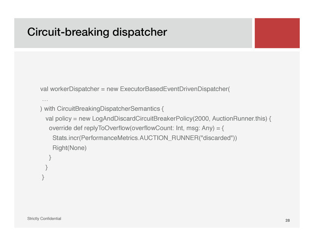 Circuit-breaking dispatcher!
Strictly Conﬁdential" 28!
"
"
val workerDispatcher = new ExecutorBasedEventDrivenDispatcher("
…"
) with CircuitBreakingDispatcherSemantics {"
val policy = new LogAndDiscardCircuitBreakerPolicy(2000, AuctionRunner.this) {"
override def replyToOverﬂow(overﬂowCount: Int, msg: Any) = {"
Stats.incr(PerformanceMetrics.AUCTION_RUNNER("discarded"))"
Right(None)"
}"
}"
}"
