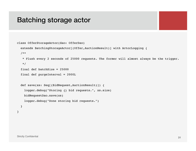 Batching storage actor!
Strictly Conﬁdential" 31!
class OfferStorageActor(dao: OfferDao)!
extends BatchingStorageActor[(Offer,AuctionResult)] with ActorLogging {!
/**!
* Flush every 2 seconds of 25000 requests. The former will almost always be the trigger.!
*/!
final def batchSize = 25000!
final def purgeInterval = 2000L!
!
def save(xs: Seq[(BidRequest,AuctionResult)]) {!
logger.debug("Storing {} bid requests.", xs.size)!
bidRequestDao.save(xs)!
logger.debug("Done storing bid requests.")!
}!
}!
