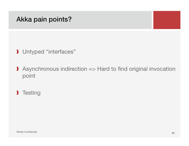 Akka pain points?!
Strictly Conﬁdential" 32!
❱  Untyped “interfaces”
❱  Asynchronous indirection => Hard to ﬁnd original invocation
point
❱  Testing
