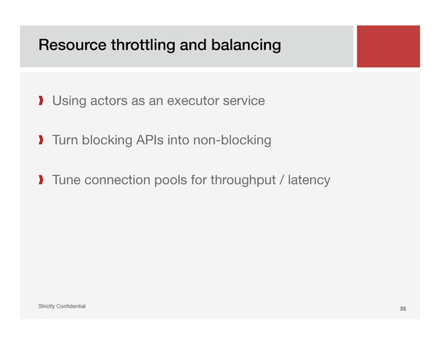Resource throttling and balancing!
Strictly Conﬁdential" 35!
❱  Using actors as an executor service 
❱  Turn blocking APIs into non-blocking
❱  Tune connection pools for throughput / latency
