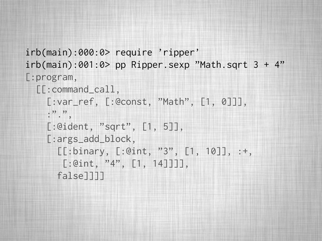 irb(main):000:0> require ’ripper’
irb(main):001:0> pp Ripper.sexp ”Math.sqrt 3 + 4”
[:program,
[[:command_call,
[:var_ref, [:@const, ”Math”, [1, 0]]],
:”.”,
[:@ident, ”sqrt”, [1, 5]],
[:args_add_block,
[[:binary, [:@int, ”3”, [1, 10]], :+,
[:@int, ”4”, [1, 14]]]],
false]]]]
