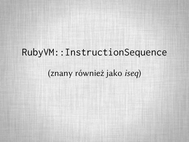 RubyVM::InstructionSequence
(znany również jako iseq)
