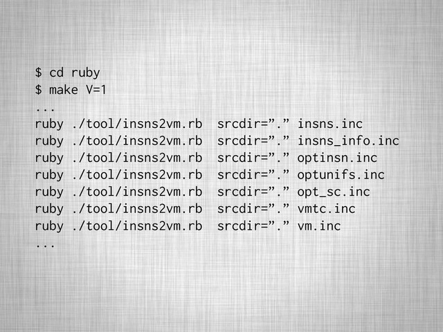 $ cd ruby
$ make V=1
...
ruby ./tool/insns2vm.rb srcdir=”.” insns.inc
ruby ./tool/insns2vm.rb srcdir=”.” insns_info.inc
ruby ./tool/insns2vm.rb srcdir=”.” optinsn.inc
ruby ./tool/insns2vm.rb srcdir=”.” optunifs.inc
ruby ./tool/insns2vm.rb srcdir=”.” opt_sc.inc
ruby ./tool/insns2vm.rb srcdir=”.” vmtc.inc
ruby ./tool/insns2vm.rb srcdir=”.” vm.inc
...
