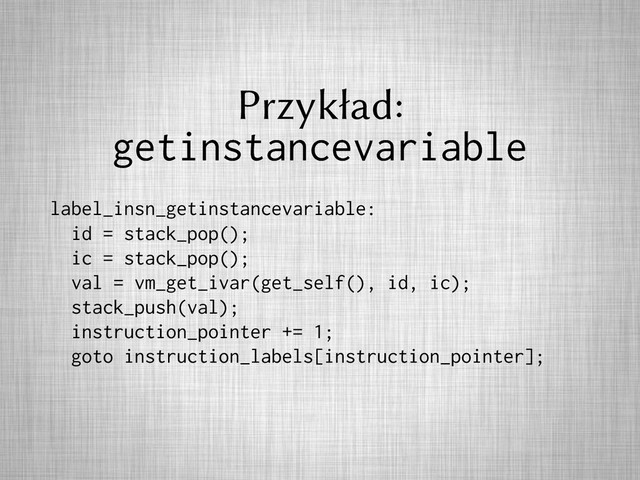 Przykład:
getinstancevariable
label_insn_getinstancevariable:
id = stack_pop();
ic = stack_pop();
val = vm_get_ivar(get_self(), id, ic);
stack_push(val);
instruction_pointer += 1;
goto instruction_labels[instruction_pointer];
