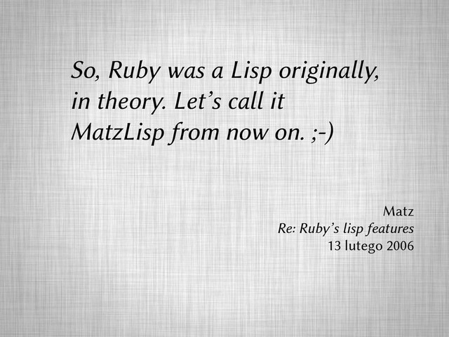 So, Ruby was a Lisp originally,
in theory. Let’s call it
MatzLisp from now on. ;-)
Matz
Re: Ruby’s lisp features
13 lutego 2006
