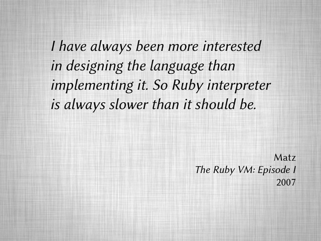 I have always been more interested
in designing the language than
implementing it. So Ruby interpreter
is always slower than it should be.
Matz
The Ruby VM: Episode I
2007

