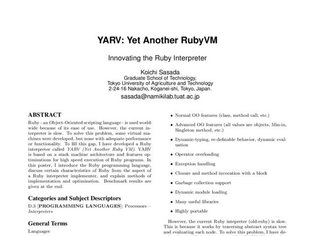 YARV: Yet Another RubyVM
Innovating the Ruby Interpreter
Koichi Sasada
Graduate School of Technology,
Tokyo University of Agriculture and Technology
2-24-16 Nakacho, Koganei-shi, Tokyo, Japan.
sasada@namikilab.tuat.ac.jp
ABSTRACT
Ruby - an Object-Oriented scripting language - is used world-
wide because of its ease of use. However, the current in-
terpreter is slow. To solve this problem, some virtual ma-
chines were developed, but none with adequate performance
or functionality. To ﬁll this gap, I have developed a Ruby
interpreter called YARV (Yet Another Ruby VM). YARV
is based on a stack machine architecture and features op-
timizations for high speed execution of Ruby programs. In
this poster, I introduce the Ruby programming language,
discuss certain characteristics of Ruby from the aspect of
a Ruby interpreter implementer, and explain methods of
implementation and optimization. Benchmark results are
given at the end.
Categories and Subject Descriptors
D.3 [PROGRAMMING LANGUAGES]: Processors—
Interpreters
General Terms
Languages
• Normal OO features (class, method call, etc.)
• Advanced OO features (all values are objects, Min-in,
Singleton method, etc.)
• Dynamic-typing, re-deﬁnable behavior, dynamic eval-
uation
• Operator overloading
• Exception handling
• Closure and method invocation with a block
• Garbage collection support
• Dynamic module loading
• Many useful libraries
• Highly portable
However, the current Ruby intepreter (old-ruby) is slow.
This is because it works by traversing abstract syntax tree
and evaluating each node. To solve this problem, I have de-
