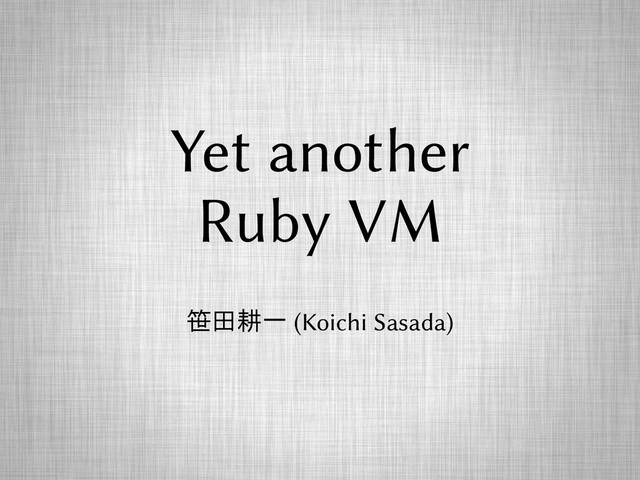Yet another
Ruby VM
笹田耕一 (Koichi Sasada)
