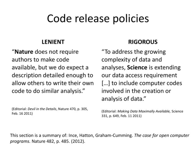 Code release policies
LENIENT
“Nature does not require
authors to make code
available, but we do expect a
description detailed enough to
allow others to write their own
code to do similar analysis.”
(Editorial: Devil in the Details, Nature 470, p. 305,
Feb. 16 2011)
RIGOROUS
“To address the growing
complexity of data and
analyses, Science is extending
our data access requirement
[…] to include computer codes
involved in the creation or
analysis of data.”
(Editorial: Making Data Maximally Available, Science
331, p. 649, Feb. 11 2011)
This section is a summary of: Ince, Hatton, Graham-Cumming. The case for open computer
programs. Nature 482, p. 485. (2012).
