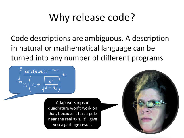 Why release code?
Code descriptions are ambiguous. A description
in natural or mathematical language can be
turned into any number of different programs.
sinc  −


+
2
2
 + 2
2

∞
−∞
Adaptive Simpson
quadrature won’t work on
that, because it has a pole
near the real axis. It’ll give
you a garbage result.
