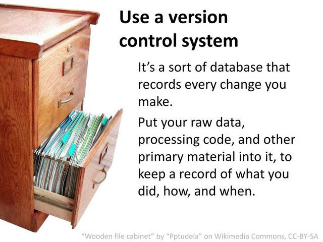 Use a version
control system
It’s a sort of database that
records every change you
make.
Put your raw data,
processing code, and other
primary material into it, to
keep a record of what you
did, how, and when.
“Wooden file cabinet” by “Pptudela” on Wikimedia Commons, CC-BY-SA
