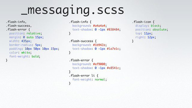 _messaging.scss
.flash-info,
.flash-success,
.flash-error {
position: relative;
margin: 0 auto 15px;
width: 435px;
border-radius: 5px;
padding: 10px 50px 10px 15px;
color: white;
font-weight: bold;
}
.flash-info {
background: #a4a4a4;
text-shadow: 0 -1px #838484;
}
.flash-success {
background: #1b942a;
text-shadow: 0 -1px #1a7e1c;
}
.flash-error {
background: #ef9000;
text-shadow: 0 -1px #e8541c;
}
.flash-error li {
font-weight: normal;
}
.flash-icon {
display: block;
position: absolute;
top: 11px;
right: 12px;
}
