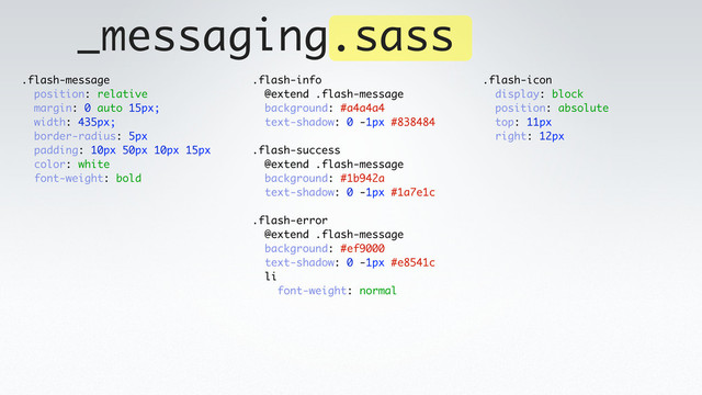 _messaging.sass
.flash-message
position: relative
margin: 0 auto 15px;
width: 435px;
border-radius: 5px
padding: 10px 50px 10px 15px
color: white
font-weight: bold
.flash-info
@extend .flash-message
background: #a4a4a4
text-shadow: 0 -1px #838484
.flash-success
@extend .flash-message
background: #1b942a
text-shadow: 0 -1px #1a7e1c
.flash-error
@extend .flash-message
background: #ef9000
text-shadow: 0 -1px #e8541c
li
font-weight: normal
.flash-icon
display: block
position: absolute
top: 11px
right: 12px
