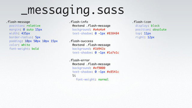 _messaging.sass
.flash-message
position: relative
margin: 0 auto 15px
width: 435px
border-radius: 5px
padding: 10px 50px 10px 15px
color: white
font-weight: bold
.flash-info
@extend .flash-message
background: #a4a4a4
text-shadow: 0 -1px #838484
.flash-success
@extend .flash-message
background: #1b942a
text-shadow: 0 -1px #1a7e1c
.flash-error
@extend .flash-message
background: #ef9000
text-shadow: 0 -1px #e8541c
li
font-weight: normal
.flash-icon
display: block
position: absolute
top: 11px
right: 12px
