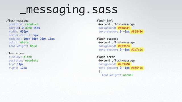 _messaging.sass
.flash-message
position: relative
margin: 0 auto 15px
width: 435px
border-radius: 5px
padding: 10px 50px 10px 15px
color: white
font-weight: bold
.flash-icon
display: block
position: absolute
top: 11px
right: 12px
.flash-info
@extend .flash-message
background: #a4a4a4
text-shadow: 0 -1px #838484
.flash-success
@extend .flash-message
background: #1b942a
text-shadow: 0 -1px #1a7e1c
.flash-error
@extend .flash-message
background: #ef9000
text-shadow: 0 -1px #e8541c
li
font-weight: normal
