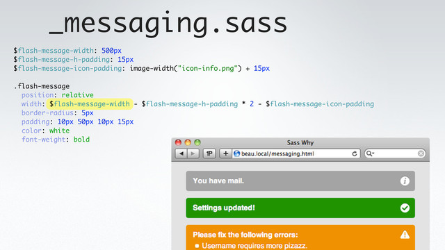 _messaging.sass
$flash-message-width: 500px
$flash-message-h-padding: 15px
$flash-message-icon-padding: image-width("icon-info.png") + 15px
.flash-message
position: relative
width: $flash-message-width - $flash-message-h-padding * 2 - $flash-message-icon-padding
border-radius: 5px
padding: 10px 50px 10px 15px
color: white
font-weight: bold
