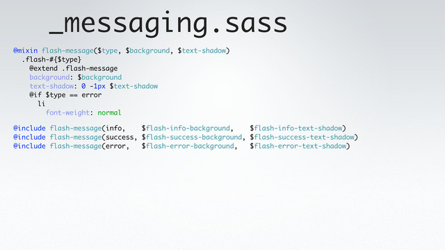 _messaging.sass
@include flash-message(info, $flash-info-background, $flash-info-text-shadow)
@include flash-message(success, $flash-success-background, $flash-success-text-shadow)
@include flash-message(error, $flash-error-background, $flash-error-text-shadow)
@mixin flash-message($type, $background, $text-shadow)
.flash-#{$type}
@extend .flash-message
background: $background
text-shadow: 0 -1px $text-shadow
@if $type == error
li
font-weight: normal
