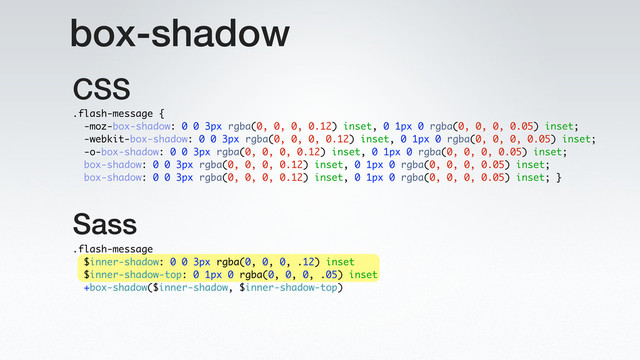 box-shadow
.flash-message
$inner-shadow: 0 0 3px rgba(0, 0, 0, .12) inset
$inner-shadow-top: 0 1px 0 rgba(0, 0, 0, .05) inset
+box-shadow($inner-shadow, $inner-shadow-top)
.flash-message {
-moz-box-shadow: 0 0 3px rgba(0, 0, 0, 0.12) inset, 0 1px 0 rgba(0, 0, 0, 0.05) inset;
-webkit-box-shadow: 0 0 3px rgba(0, 0, 0, 0.12) inset, 0 1px 0 rgba(0, 0, 0, 0.05) inset;
-o-box-shadow: 0 0 3px rgba(0, 0, 0, 0.12) inset, 0 1px 0 rgba(0, 0, 0, 0.05) inset;
box-shadow: 0 0 3px rgba(0, 0, 0, 0.12) inset, 0 1px 0 rgba(0, 0, 0, 0.05) inset;
box-shadow: 0 0 3px rgba(0, 0, 0, 0.12) inset, 0 1px 0 rgba(0, 0, 0, 0.05) inset; }
Sass
CSS
