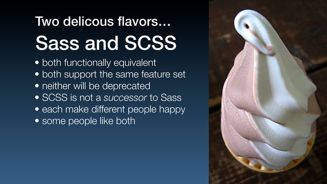 • both functionally equivalent
• both support the same feature set
• neither will be deprecated
• SCSS is not a successor to Sass
• each make different people happy
• some people like both
Sass and SCSS
Two delicous ﬂavors…
