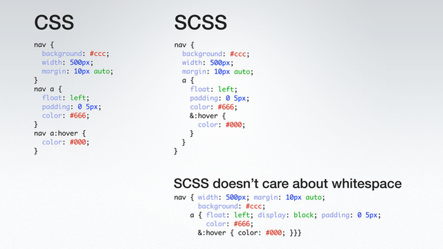 CSS
nav { width: 500px; margin: 10px auto;
background: #ccc;
a { float: left; display: block; padding: 0 5px;
color: #666;
&:hover { color: #000; }}}
SCSS
SCSS doesn’t care about whitespace
nav {
background: #ccc;
width: 500px;
margin: 10px auto;
a {
float: left;
padding: 0 5px;
color: #666;
&:hover {
color: #000;
}
}
}
nav {
background: #ccc;
width: 500px;
margin: 10px auto;
}
nav a {
float: left;
padding: 0 5px;
color: #666;
}
nav a:hover {
color: #000;
}
