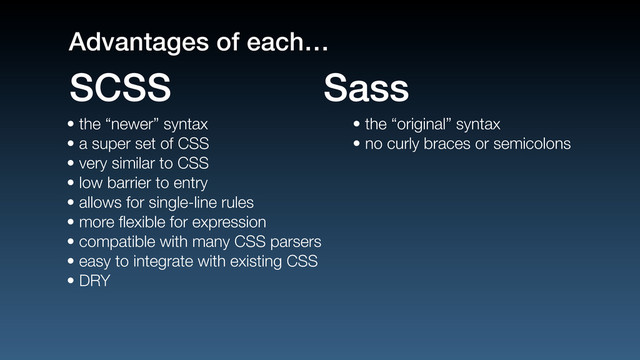 • the “newer” syntax
• a super set of CSS
• very similar to CSS
• low barrier to entry
• allows for single-line rules
• more ﬂexible for expression
• compatible with many CSS parsers
• easy to integrate with existing CSS
• DRY
• the “original” syntax
• no curly braces or semicolons
SCSS Sass
Advantages of each…
