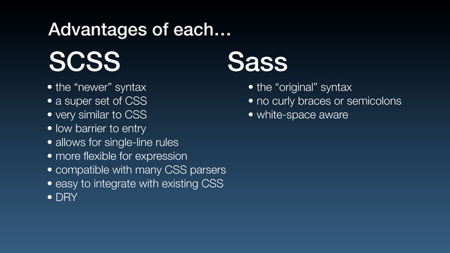• the “newer” syntax
• a super set of CSS
• very similar to CSS
• low barrier to entry
• allows for single-line rules
• more ﬂexible for expression
• compatible with many CSS parsers
• easy to integrate with existing CSS
• DRY
• the “original” syntax
• no curly braces or semicolons
• white-space aware
SCSS Sass
Advantages of each…
