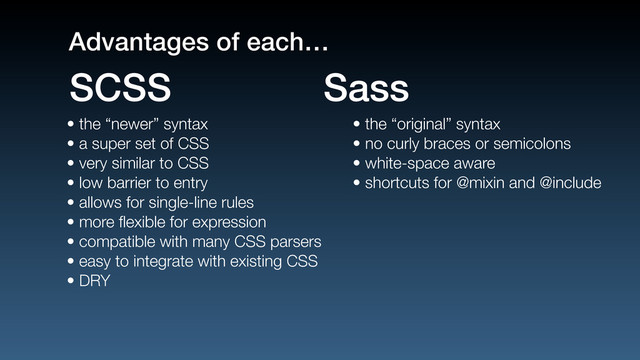 • the “newer” syntax
• a super set of CSS
• very similar to CSS
• low barrier to entry
• allows for single-line rules
• more ﬂexible for expression
• compatible with many CSS parsers
• easy to integrate with existing CSS
• DRY
• the “original” syntax
• no curly braces or semicolons
• white-space aware
• shortcuts for @mixin and @include
SCSS Sass
Advantages of each…
