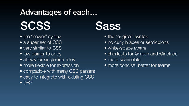 • the “newer” syntax
• a super set of CSS
• very similar to CSS
• low barrier to entry
• allows for single-line rules
• more ﬂexible for expression
• compatible with many CSS parsers
• easy to integrate with existing CSS
• DRY
• the “original” syntax
• no curly braces or semicolons
• white-space aware
• shortcuts for @mixin and @include
• more scannable
• more concise, better for teams
SCSS Sass
Advantages of each…

