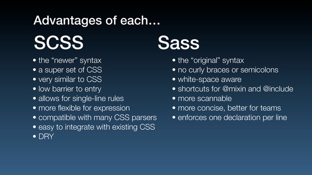 • the “newer” syntax
• a super set of CSS
• very similar to CSS
• low barrier to entry
• allows for single-line rules
• more ﬂexible for expression
• compatible with many CSS parsers
• easy to integrate with existing CSS
• DRY
• the “original” syntax
• no curly braces or semicolons
• white-space aware
• shortcuts for @mixin and @include
• more scannable
• more concise, better for teams
• enforces one declaration per line
SCSS Sass
Advantages of each…
