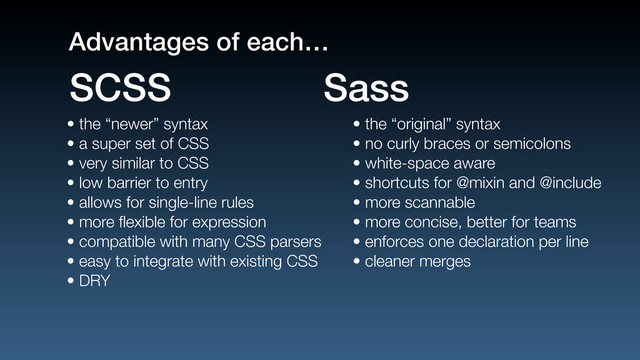 • the “newer” syntax
• a super set of CSS
• very similar to CSS
• low barrier to entry
• allows for single-line rules
• more ﬂexible for expression
• compatible with many CSS parsers
• easy to integrate with existing CSS
• DRY
• the “original” syntax
• no curly braces or semicolons
• white-space aware
• shortcuts for @mixin and @include
• more scannable
• more concise, better for teams
• enforces one declaration per line
• cleaner merges
SCSS Sass
Advantages of each…
