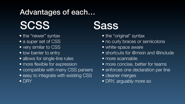 • the “newer” syntax
• a super set of CSS
• very similar to CSS
• low barrier to entry
• allows for single-line rules
• more ﬂexible for expression
• compatible with many CSS parsers
• easy to integrate with existing CSS
• DRY
• the “original” syntax
• no curly braces or semicolons
• white-space aware
• shortcuts for @mixin and @include
• more scannable
• more concise, better for teams
• enforces one declaration per line
• cleaner merges
• DRY, arguably more so
SCSS Sass
Advantages of each…
