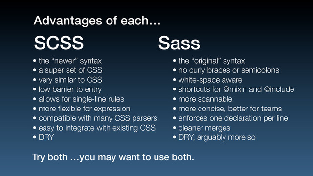 • the “newer” syntax
• a super set of CSS
• very similar to CSS
• low barrier to entry
• allows for single-line rules
• more ﬂexible for expression
• compatible with many CSS parsers
• easy to integrate with existing CSS
• DRY
• the “original” syntax
• no curly braces or semicolons
• white-space aware
• shortcuts for @mixin and @include
• more scannable
• more concise, better for teams
• enforces one declaration per line
• cleaner merges
• DRY, arguably more so
SCSS Sass
Try both …you may want to use both.
Advantages of each…

