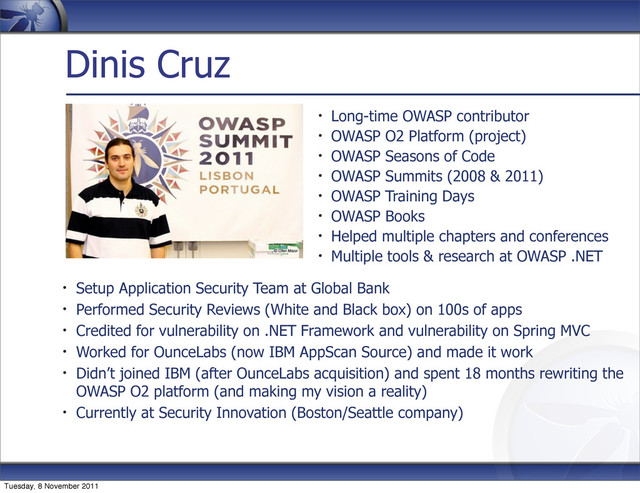 Dinis Cruz
Long-time OWASP contributor
OWASP O2 Platform (project)
OWASP Seasons of Code
OWASP Summits (2008 & 2011)
OWASP Training Days
OWASP Books
Helped multiple chapters and conferences
Multiple tools & research at OWASP .NET
Setup Application Security Team at Global Bank
Performed Security Reviews (White and Black box) on 100s of apps
Credited for vulnerability on .NET Framework and vulnerability on Spring MVC
Worked for OunceLabs (now IBM AppScan Source) and made it work
Didn’t joined IBM (after OunceLabs acquisition) and spent 18 months rewriting the
OWASP O2 platform (and making my vision a reality)
Currently at Security Innovation (Boston/Seattle company)
Tuesday, 8 November 2011
