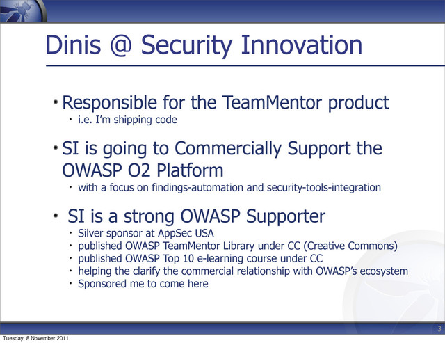 Dinis @ Security Innovation
Responsible for the TeamMentor product
i.e. I’m shipping code
SI is going to Commercially Support the
OWASP O2 Platform
with a focus on findings-automation and security-tools-integration
SI is a strong OWASP Supporter
Silver sponsor at AppSec USA
published OWASP TeamMentor Library under CC (Creative Commons)
published OWASP Top 10 e-learning course under CC
helping the clarify the commercial relationship with OWASP’s ecosystem
Sponsored me to come here
3
Tuesday, 8 November 2011
