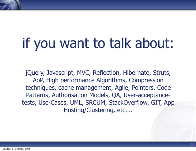if you want to talk about:
jQuery, Javascript, MVC, Reflection, Hibernate, Struts,
AoP, High performance Algorithms, Compression
techniques, cache management, Agile, Pointers, Code
Patterns, Authorisation Models, QA, User-acceptance-
tests, Use-Cases, UML, SRCUM, StackOverflow, GIT, App
Hosting/Clustering, etc....
33
Tuesday, 8 November 2011
