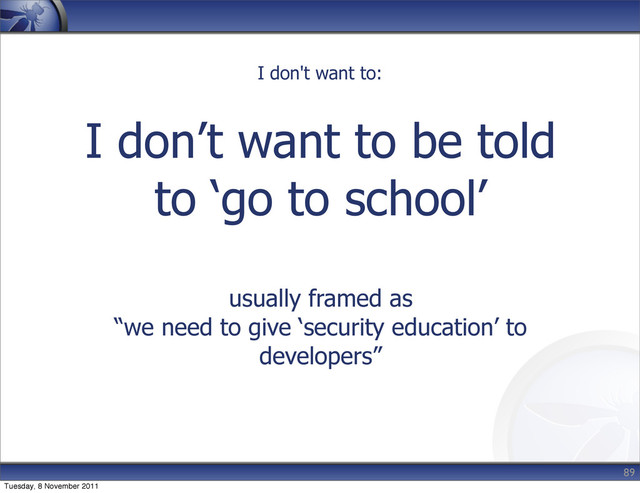 I don’t want to be told
to ‘go to school’
usually framed as
“we need to give ‘security education’ to
developers”
89
I don't want to:
Tuesday, 8 November 2011
