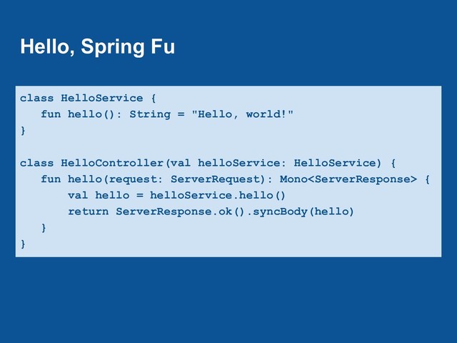 Hello, Spring Fu
class HelloService {
fun hello(): String = "Hello, world!"
}
class HelloController(val helloService: HelloService) {
fun hello(request: ServerRequest): Mono {
val hello = helloService.hello()
return ServerResponse.ok().syncBody(hello)
}
}
