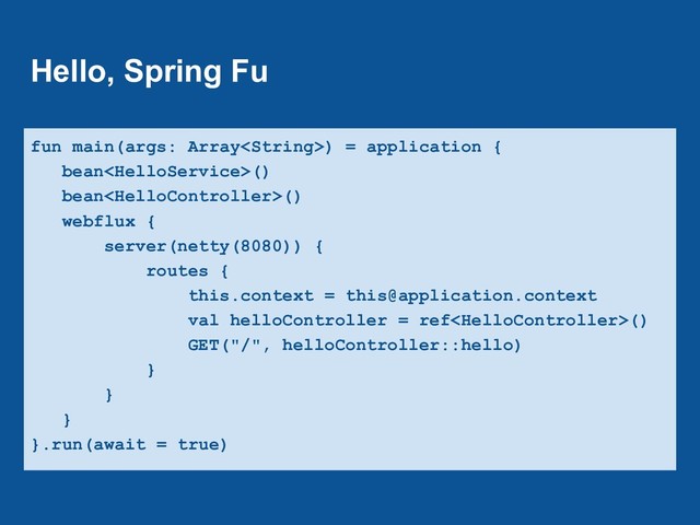 Hello, Spring Fu
fun main(args: Array) = application {
bean()
bean()
webflux {
server(netty(8080)) {
routes {
this.context = this@application.context
val helloController = ref()
GET("/", helloController::hello)
}
}
}
}.run(await = true)
