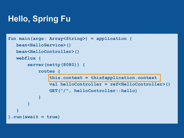 Hello, Spring Fu
fun main(args: Array) = application {
bean()
bean()
webflux {
server(netty(8080)) {
routes {
this.context = this@application.context
val helloController = ref()
GET("/", helloController::hello)
}
}
}
}.run(await = true)
