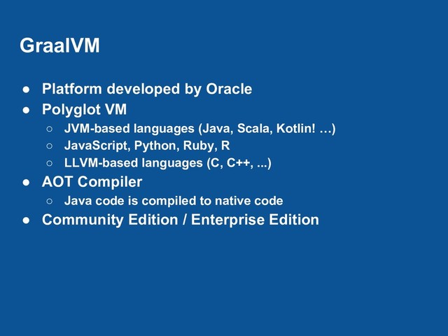GraalVM
● Platform developed by Oracle
● Polyglot VM
○ JVM-based languages (Java, Scala, Kotlin! …)
○ JavaScript, Python, Ruby, R
○ LLVM-based languages (C, C++, ...)
● AOT Compiler
○ Java code is compiled to native code
● Community Edition / Enterprise Edition
