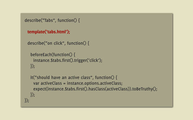 describe(“Tabs”, function() {
template(‘tabs.html’);
describe(“on click”, function() {
beforeEach(function() {
instance.$tabs.first().trigger(‘click’);
});
it(“should have an active class”, function() {
var activeClass = instance.options.activeClass;
expect(instance.$tabs.first().hasClass(activeClass)).toBeTruthy();
});
});
