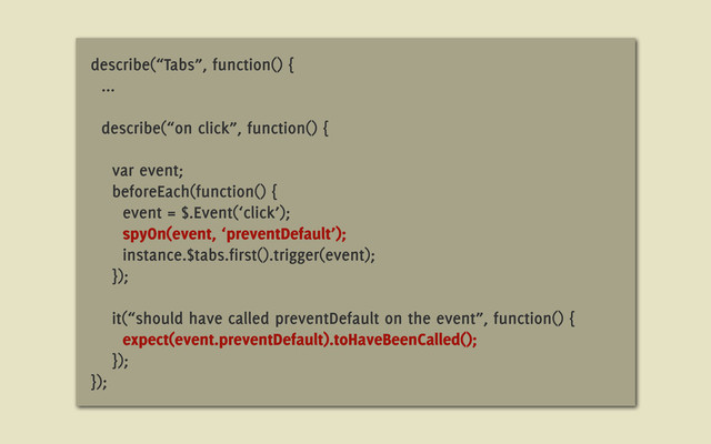 describe(“Tabs”, function() {
...
describe(“on click”, function() {
var event;
beforeEach(function() {
event = $.Event(‘click’);
spyOn(event, ‘preventDefault’);
instance.$tabs.first().trigger(event);
});
it(“should have called preventDefault on the event”, function() {
expect(event.preventDefault).toHaveBeenCalled();
});
});
