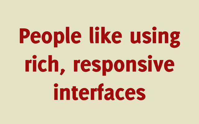 People like using
rich, responsive
interfaces
