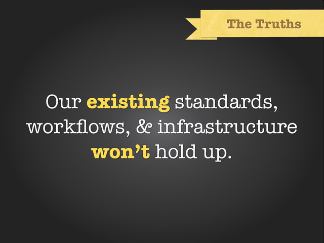 Text
The Truths
Our existing standards,
workﬂows, & infrastructure
won’t hold up.
