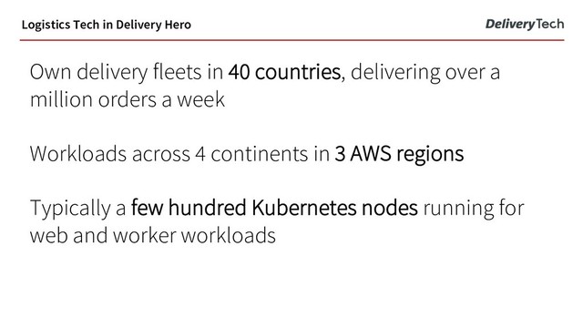 Own delivery fleets in 40 countries, delivering over a
million orders a week
Workloads across 4 continents in 3 AWS regions
Typically a few hundred Kubernetes nodes running for
web and worker workloads
Logistics Tech in Delivery Hero
