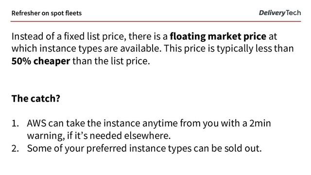 Refresher on spot fleets
Instead of a fixed list price, there is a floating market price at
which instance types are available. This price is typically less than
50% cheaper than the list price.
The catch?
1. AWS can take the instance anytime from you with a 2min
warning, if it’s needed elsewhere.
2. Some of your preferred instance types can be sold out.
