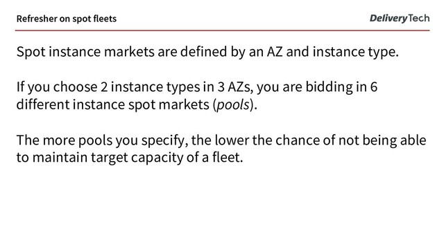 Refresher on spot fleets
Spot instance markets are defined by an AZ and instance type.
If you choose 2 instance types in 3 AZs, you are bidding in 6
different instance spot markets (pools).
The more pools you specify, the lower the chance of not being able
to maintain target capacity of a fleet.
